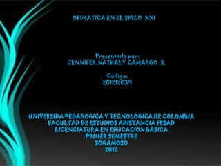 OFIMATICA EN EL SIGLO XXI




                   Presentado por:
           JENNIFER NATHALY CAMARGO .S.

                      Código:
                     201212039




UNIVERSIDA PEDAGOGICA Y TECNOLOGICA DE COLOMBIA
     FACULTAD DE ESTUDIOS ADISTANCIA FESAD
        LICENCIATURA EN EDUCACION BASICA
                 PRIMER SEMESTRE
                    SOGAMOSO
                       2012
 