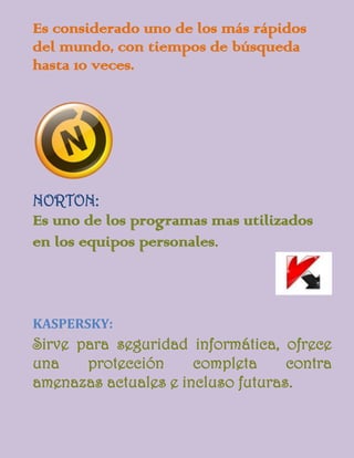 Es considerado uno de los más rápidos
del mundo, con tiempos de búsqueda
hasta 10 veces.




NORTON:
Es uno de los programas mas utilizados
en los equipos personales.



KASPERSKY:
Sirve para seguridad informática, ofrece
una    protección     completa     contra
amenazas actuales e incluso futuras.
 