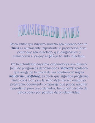 Para evitar que nuestro sistema sea atacado por un
virus es sumamente importante la prevención para
    evitar que sea infectado, y el diagnóstico y
 eliminación si es que su PC ya ha sido infectada.

 En la actualidad nuestros ordenadores son blanco
fácil de programas denominados "malware" (palabra
   que surge de la unión de las palabras en inglés
malicious y software; es decir que significa programa
 malicioso). Con este término definimos a cualquier
programa, documento o mensaje que puede resultar
perjudicial para un ordenador, tanto por pérdida de
      datos como por pérdida de productividad.
 