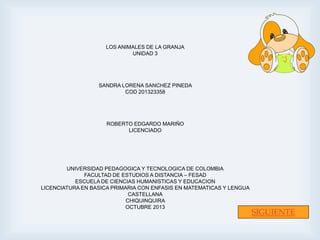 LOS ANIMALES DE LA GRANJA
UNIDAD 3

SANDRA LORENA SANCHEZ PINEDA
COD 201323358

ROBERTO EDGARDO MARIÑO
LICENCIADO

UNIVERSIDAD PEDAGOGICA Y TECNOLOGICA DE COLOMBIA
FACULTAD DE ESTUDIOS A DISTANCIA – FESAD
ESCUELA DE CIENCIAS HUMANISTICAS Y EDUCACION
LICENCIATURA EN BASICA PRIMARIA CON ENFASIS EN MATEMATICAS Y LENGUA
CASTELLANA
CHIQUINQUIRA
OCTUBRE 2013

SIGUIENTE

 