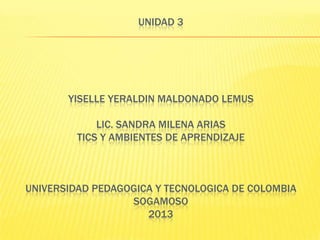 UNIDAD 3

YISELLE YERALDIN MALDONADO LEMUS
LIC. SANDRA MILENA ARIAS
TICS Y AMBIENTES DE APRENDIZAJE

UNIVERSIDAD PEDAGOGICA Y TECNOLOGICA DE COLOMBIA
SOGAMOSO
2013

 