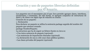 Creación y uso de paquetes librerías definidas
por el usuario.
Los paquetes son el mecanismo por el que Java permite agrupar clases, interfaces,
excepciones y constantes. De esta forma, se agrupan conjuntos de estructuras de
datos y de clases con algún tipo de relación en común.
Creación de un paquete:
1. Declaración
Para declarar un paquete se utiliza la sentencia package seguida del nombre del
paquete que estemos creando:
package NombrePaquete;
La estructura que ha de seguir un fichero fuente en Java es:
• Una única sentencia de paquete (opcional).
• Las sentencias de importación deseadas (opcional).
• La declaración de una (y sólo una) clase pública (public).
• Las clases privadas del paquete (opcional).
 