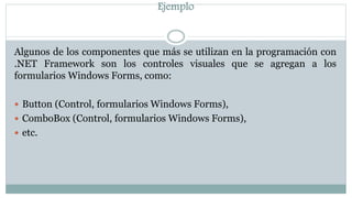 Ejemplo
Algunos de los componentes que más se utilizan en la programación con
.NET Framework son los controles visuales que se agregan a los
formularios Windows Forms, como:
 Button (Control, formularios Windows Forms),
 ComboBox (Control, formularios Windows Forms),
 etc.
 