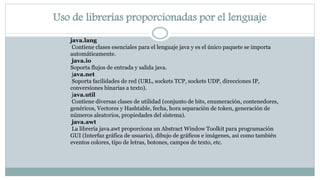 Uso de librerías proporcionadas por el lenguaje
java.lang
Contiene clases esenciales para el lenguaje java y es el único paquete se importa
automáticamente.
java.io
Soporta flujos de entrada y salida java.
java.net
Soporta facilidades de red (URL, sockets TCP, sockets UDP, direcciones IP,
conversiones binarias a texto).
java.util
Contiene diversas clases de utilidad (conjunto de bits, enumeración, contenedores,
genéricos, Vectores y Hashtable, fecha, hora separación de token, generación de
números aleatorios, propiedades del sistema).
java.awt
La librería java.awt proporciona un Abstract Window Toolkit para programación
GUI (Interfaz gráfica de usuario), dibujo de gráficos e imágenes, asi como también
eventos colores, tipo de letras, botones, campos de texto, etc.
 