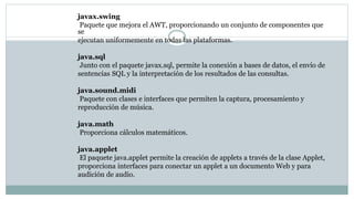 javax.swing
Paquete que mejora el AWT, proporcionando un conjunto de componentes que
se
ejecutan uniformemente en todas las plataformas.
java.sql
Junto con el paquete javax.sql, permite la conexión a bases de datos, el envío de
sentencias SQL y la interpretación de los resultados de las consultas.
java.sound.midi
Paquete con clases e interfaces que permiten la captura, procesamiento y
reproducción de música.
java.math
Proporciona cálculos matemáticos.
java.applet
El paquete java.applet permite la creación de applets a través de la clase Applet,
proporciona interfaces para conectar un applet a un documento Web y para
audición de audio.
 