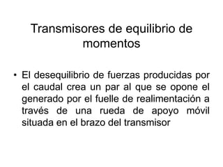 Transmisores de equilibrio de
           momentos

• El desequilibrio de fuerzas producidas por
  el caudal crea un par al que se opone el
  generado por el fuelle de realimentación a
  través de una rueda de apoyo móvil
  situada en el brazo del transmisor
 