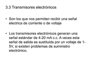 3.3 Transmisores electrónicos

• Son los que nos permiten recibir una señal
  electrica de corriente o de voltaje

• Los transmisores electrónicos generan una
  señal estándar de 4-20 mA c.c. A veces esta
  señal de salida es sustituida por un voltaje de 1-
  5V, si existen problemas de suministro
  electrónico.
 