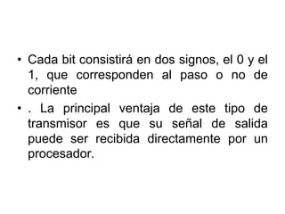 • Cada bit consistirá en dos signos, el 0 y el
  1, que corresponden al paso o no de
  corriente
• . La principal ventaja de este tipo de
  transmisor es que su señal de salida
  puede ser recibida directamente por un
  procesador.
 