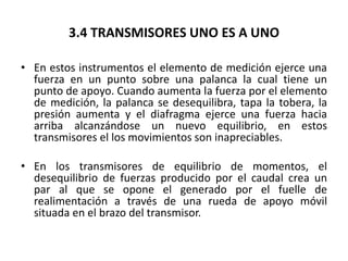 3.4 TRANSMISORES UNO ES A UNO

• En estos instrumentos el elemento de medición ejerce una
  fuerza en un punto sobre una palanca la cual tiene un
  punto de apoyo. Cuando aumenta la fuerza por el elemento
  de medición, la palanca se desequilibra, tapa la tobera, la
  presión aumenta y el diafragma ejerce una fuerza hacia
  arriba alcanzándose un nuevo equilibrio, en estos
  transmisores el los movimientos son inapreciables.

• En los transmisores de equilibrio de momentos, el
  desequilibrio de fuerzas producido por el caudal crea un
  par al que se opone el generado por el fuelle de
  realimentación a través de una rueda de apoyo móvil
  situada en el brazo del transmisor.
 