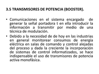 3.5 TRANSMISORES DE POTENCIA (BOOSTER).

• Comunicaciones en el sistema encargado de
  generar la señal portadora t en ella introducir la
  información a transmitir por medio de una
  técnica de modulación.
• Debido a la necesidad de de hoy en las industrias
  en general monitorear consumos de energía
  eléctrica en salas de comando y control alejadas
  del proceso y dada la creciente la incorporación
  de sistemas de control informatizados, se hace
  indispensable el uso de transmisores de potencia
  activa monofásica.
 