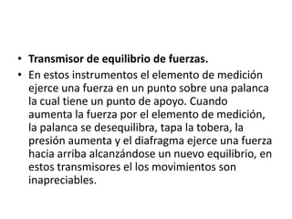 • Transmisor de equilibrio de fuerzas.
• En estos instrumentos el elemento de medición
  ejerce una fuerza en un punto sobre una palanca
  la cual tiene un punto de apoyo. Cuando
  aumenta la fuerza por el elemento de medición,
  la palanca se desequilibra, tapa la tobera, la
  presión aumenta y el diafragma ejerce una fuerza
  hacia arriba alcanzándose un nuevo equilibrio, en
  estos transmisores el los movimientos son
  inapreciables.
 