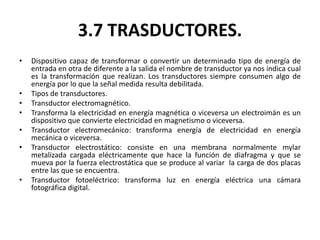 3.7 TRASDUCTORES.
•   Dispositivo capaz de transformar o convertir un determinado tipo de energía de
    entrada en otra de diferente a la salida el nombre de transductor ya nos indica cual
    es la transformación que realizan. Los transductores siempre consumen algo de
    energía por lo que la señal medida resulta debilitada.
•   Tipos de transductores.
•   Transductor electromagnético.
•   Transforma la electricidad en energía magnética o viceversa un electroimán es un
    dispositivo que convierte electricidad en magnetismo o viceversa.
•   Transductor electromecánico: transforma energía de electricidad en energía
    mecánica o viceversa.
•   Transductor electrostático: consiste en una membrana normalmente mylar
    metalizada cargada eléctricamente que hace la función de diafragma y que se
    mueva por la fuerza electrostática que se produce al variar la carga de dos placas
    entre las que se encuentra.
•   Transductor fotoeléctrico: transforma luz en energía eléctrica una cámara
    fotográfica digital.
 