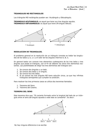 Luis Gonzalo Revelo Pabón 23
                                                            Dpto. de Matemáticas - Goretti

TRIANGULOS NO RECTANGULOS

Los triángulos NO rectángulos pueden ser: Acutángulo y Obtusángulo.

TRIANGULO ACUTANGULO: es aquel que tiene sus tres ángulos agudos.
TRIANGULO OBTUSANGULO: es aquel que tiene UN ángulo Obtuso.




RESOLUCION DE TRIANGULOS.

El problema general en la resolución de un triángulo consiste en hallar las longitu-
des de los lados a, b, y c y el valor de los ángulos internos A, B, C.

En general basta con conocer tres elementos cualesquiera de los tres lados y tres
ángulos que posee el triángulo, con el fin de obtener los otros tres elementos res-
tantes. Las posibilidades de elegir los tres elementos del triángulo son:

   1.   Se conoce dos ángulos y un lado.
   2.   Se conoce dos lados y un ángulo.
   3.   Se conoce los tres lados.
   4.   Si se conoce los tres ángulos NO tiene solución única, ya que hay infinitos
        triángulos semejantes que cumplen la condición.

Para resolver los tres primeros casos se utiliza dos teoremas llamados:

   1. Teorema del Seno
   2. Teorema del Coseno.

TEOREMA DEL SENO

Este teorema dice que: “El cociente formado entre la longitud del lado de un trián-
gulo entre el seno del ángulo opuesto a este lado es constante”. Es decir:




No hay ninguna diferencia si se escribe
 
