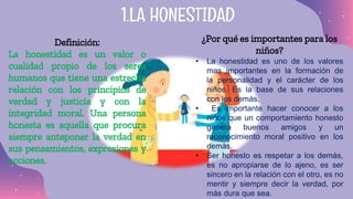 Definición:
La honestidad es un valor o
cualidad propio de los seres
humanos que tiene una estrecha
relación con los principios de
verdad y justicia y con la
integridad moral. Una persona
honesta es aquella que procura
siempre anteponer la verdad en
sus pensamientos, expresiones y
acciones.
1.LA HONESTIDAD
¿Por qué es importantes para los
niños?
• La honestidad es uno de los valores
mas importantes en la formación de
la personalidad y el carácter de los
niños. Es la base de sus relaciones
con los demás.
• Es importante hacer conocer a los
niños que un comportamiento honesto
genera buenos amigos y un
reconocimiento moral positivo en los
demás.
• Ser honesto es respetar a los demás,
es no apropiarse de lo ajeno, es ser
sincero en la relación con el otro, es no
mentir y siempre decir la verdad, por
más dura que sea.
 