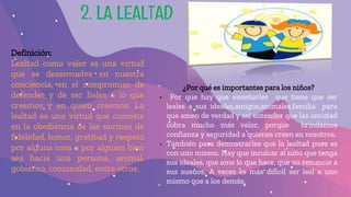 2. LA LEALTAD
Definición:
Lealtad como valor es una virtud
que se desenvuelve en nuestra
conciencia, en el compromiso de
defender y de ser fieles a lo que
creemos y en quien creemos. La
lealtad es una virtud que consiste
en la obediencia de las normas de
fidelidad, honor, gratitud y respeto
por alguna cosa o por alguien bien
sea hacia una persona, animal,
gobierno, comunidad, entre otros.
¿Por qué es importantes para los niños?
• Por que hay que enseñarles que tiene que ser
leales a sus ideales,amigos,animales,familia para
que amen de verdad y así entender que las amistad
cobra mucho más valor, porque brindamos
confianza y seguridad a quienes creen en nosotros.
• También para demostrarles que la lealtad pues es
con uno mismo. Hay que inculcar al niño que tenga
sus ideales, que ame lo que hace, que no renuncie a
sus sueños. A veces es más difícil ser leal a uno
mismo que a los demás,
 