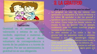 3. LA GRATITUD
Definición:
Gratitud es el sentimiento de
valoración y estima de un bien
recibido, espiritual o material, el
cual se expresa en el deseo
voluntario de correspondencia a
través de las palabras o a través de
un gesto. Por ser un sentimiento, la
gratitud no es una obligación.
¿Por qué es importantes para los niños?
• La gratitud es uno de los valores más
apreciados y respetados a la hora de educar a
los niños. El aprender a dar las gracias o
agradecer aporta bienestar y reconocimiento a
los niños. Como todos los demás valores, se
enseña a dar las gracias con el ejemplo,
modelando para los niños nuestras propias
acciones de agradecer.
• Se debe enseñar a los niños a dar las
gracias por las pequeñas cosas o acciones.
También a que sean agradecidos consigo
mismos, por pequeños esfuerzos como hacer la
cama, hacer la mochila, hacer los deberes, etc.
• Para que aprendan a dar las gracias no solo por
lo material, sino también por algún gesto que
hayan tenido con ellos
 