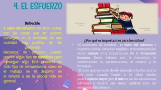 ¿Por qué es importantes para los niños?
• Al momento de inculcar el valor del esfuerzo a
nuestros niños estamos también transmitiéndoles
otros valores muy importantes de la formación
humana. Estos valores son la disciplina, la
colaboración, la perseverancia, el control y la
fortaleza.
• El niño que aprende desde pequeño a luchar por lo
que cree cuando llegue a la edad adulta
podrá valerse mejor por sí mismo en las situaciones
adversas y tendrá una mejor aptitud ante los
entornos dificultosos.
Definición:
El valor del esfuerzo, es decir, luchar
por las cosas que se quieren
conseguir en la sociedad, es una
cualidad muy positiva de las
personas.
Hablamos de esfuerzo cuando
ocurre algún tipo de sacrificio para
conseguir algo. Está presente en
todo tipo de circunstancia, como en
el trabajo, en el deporte, en
el estudio o en la propia vida en
general.
4. EL ESFUERZO
 