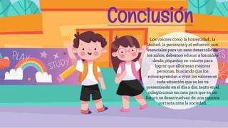 Los valores como la honestidad , la
lealtad, la paciencia y el esfuerzo son
esenciales para un sano desarrollo de
los niños, debemos educar a los niños
desde pequeños en valores para
lograr que ellos sean mejores
personas, buscando que los
niños aprendan a vivir los valores en
cada situación que se les va
presentando en el día a día, tanto en el
colegio como en casa para que en un
futuro se desenvuelvan de una manera
correcta ante la sociedad.
Conclusión
 