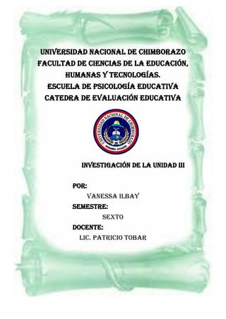 UNIVERSIDAD NACIONAL DE CHIMBORAZO
Facultad DE CIENCIAS DE LA educación,
humanas y tecnologías.
ESCUELA DE psicología educativa
CATEDRA DE EVALUACIÓN EDUCATIVA
INVESTIGACIÓN de la unidad III
POR:
VANESSA ILBAY
SEMESTRE:
SEXTO
DOCENTE:
Lic. PATRICIO TOBAR
 