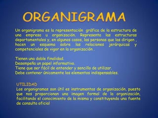 Un organigrama es la representación gráfica de la estructura de
una empresa u organización. Representa las estructuras
departamentales y, en algunos casos, las personas que las dirigen ,
hacen un esquema sobre las relaciones jerárquicas y
competenciales de vigor en la organización .

Tienen una doble finalidad.
Desempeña un papel informativo.
Tiene que ser fácil de entender y sencillo de utilizar.
Debe contener únicamente los elementos indispensables.

UTILIDAD
Los organigramas son útil es instrumentos de organización, puesto
que nos proporcionan una imagen formal de la organización,
facilitando el conocimiento de la misma y constituyendo una fuente
de consulta oficial
 