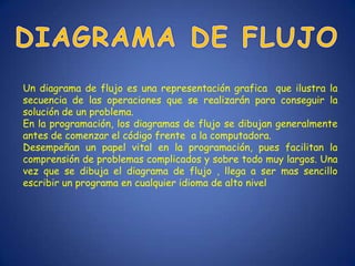 Un diagrama de flujo es una representación grafica que ilustra la
secuencia de las operaciones que se realizarán para conseguir la
solución de un problema.
En la programación, los diagramas de flujo se dibujan generalmente
antes de comenzar el código frente a la computadora.
Desempeñan un papel vital en la programación, pues facilitan la
comprensión de problemas complicados y sobre todo muy largos. Una
vez que se dibuja el diagrama de flujo , llega a ser mas sencillo
escribir un programa en cualquier idioma de alto nivel
 