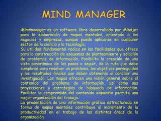 Mindmanager es un software libre desarrollado por Mindjet
para la elaboración de mapas mentales, orientado a los
negocios y empresas, aunque puede aplicarse en cualquier
sector de la ciencia y la tecnología.
Su utilidad fundamental radica en las facilidades que ofrece
para la construcción de esquemas de planteamiento y solución
de problemas de información. Posibilita la creación de una
vista panorámica de los pasos a seguir, de la ruta que debe
cumplirse para resolver un problema, los objetivos perseguidos
y los resultados finales que deben obtenerse al concluir una
investigación. Los mapas ofrecen una visión general sobre el
contenido del problema de información, así como sus
proyecciones y estrategias de búsqueda de información.
Facilitar la comprensión del contenido expuesto permite una
mejor organización del trabajo.
La presentación de una información gráfica estructurada en
forma de mapas mentales contribuye al incremento de la
productividad en el trabajo de las distintas áreas de la
organización.
 