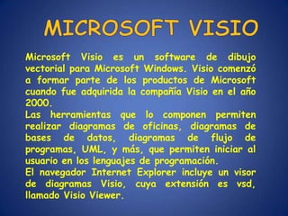 Microsoft Visio es un software de dibujo
vectorial para Microsoft Windows. Visio comenzó
a formar parte de los productos de Microsoft
cuando fue adquirida la compañía Visio en el año
2000.
Las herramientas que lo componen permiten
realizar diagramas de oficinas, diagramas de
bases de datos, diagramas de flujo de
programas, UML, y más, que permiten iniciar al
usuario en los lenguajes de programación.
El navegador Internet Explorer incluye un visor
de diagramas Visio, cuya extensión es vsd,
llamado Visio Viewer.
 