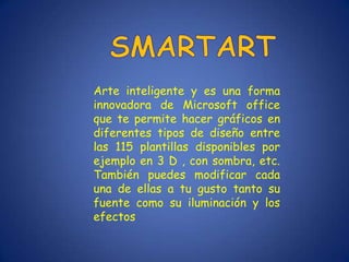 Arte inteligente y es una forma
innovadora de Microsoft office
que te permite hacer gráficos en
diferentes tipos de diseño entre
las 115 plantillas disponibles por
ejemplo en 3 D , con sombra, etc.
También puedes modificar cada
una de ellas a tu gusto tanto su
fuente como su iluminación y los
efectos
 