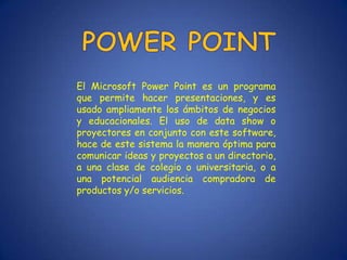 El Microsoft Power Point es un programa
que permite hacer presentaciones, y es
usado ampliamente los ámbitos de negocios
y educacionales. El uso de data show o
proyectores en conjunto con este software,
hace de este sistema la manera óptima para
comunicar ideas y proyectos a un directorio,
a una clase de colegio o universitaria, o a
una potencial audiencia compradora de
productos y/o servicios.
 
