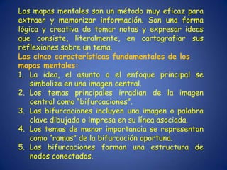 Los mapas mentales son un método muy eficaz para
extraer y memorizar información. Son una forma
lógica y creativa de tomar notas y expresar ideas
que consiste, literalmente, en cartografiar sus
reflexiones sobre un tema.
Las cinco características fundamentales de los
mapas mentales:
1. La idea, el asunto o el enfoque principal se
    simboliza en una imagen central.
2. Los temas principales irradian de la imagen
    central como “bifurcaciones”.
3. Las bifurcaciones incluyen una imagen o palabra
    clave dibujada o impresa en su línea asociada.
4. Los temas de menor importancia se representan
    como “ramas” de la bifurcación oportuna.
5. Las bifurcaciones forman una estructura de
    nodos conectados.
 