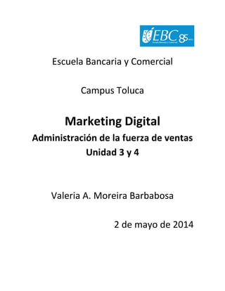 Escuela Bancaria y Comercial
Campus Toluca
Marketing Digital
Administración de la fuerza de ventas
Unidad 3 y 4
Valeria A. Moreira Barbabosa
2 de mayo de 2014
 