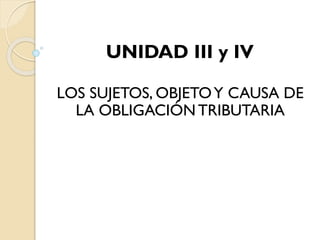 UNIDAD III y IV
LOS SUJETOS, OBJETOY CAUSA DE
LA OBLIGACIÓNTRIBUTARIA
 