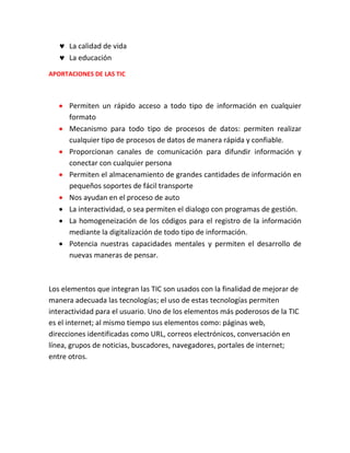  La calidad de vida
 La educación
APORTACIONES DE LAS TIC

 Permiten un rápido acceso a todo tipo de información en cualquier
formato
 Mecanismo para todo tipo de procesos de datos: permiten realizar
cualquier tipo de procesos de datos de manera rápida y confiable.
 Proporcionan canales de comunicación para difundir información y
conectar con cualquier persona
 Permiten el almacenamiento de grandes cantidades de información en
pequeños soportes de fácil transporte
 Nos ayudan en el proceso de auto
 La interactividad, o sea permiten el dialogo con programas de gestión.
 La homogeneización de los códigos para el registro de la información
mediante la digitalización de todo tipo de información.
 Potencia nuestras capacidades mentales y permiten el desarrollo de
nuevas maneras de pensar.

Los elementos que integran las TIC son usados con la finalidad de mejorar de
manera adecuada las tecnologías; el uso de estas tecnologías permiten
interactividad para el usuario. Uno de los elementos más poderosos de la TIC
es el internet; al mismo tiempo sus elementos como: páginas web,
direcciones identificadas como URL, correos electrónicos, conversación en
línea, grupos de noticias, buscadores, navegadores, portales de internet;
entre otros.

 
