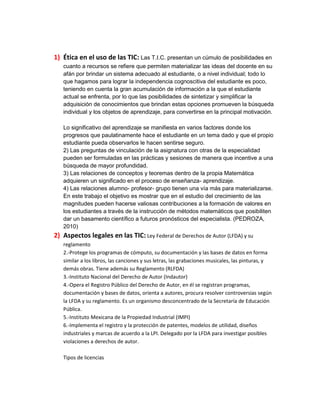 1) Ética en el uso de las TIC: Las T.I.C. presentan un cúmulo de posibilidades en
cuanto a recursos se refiere que permiten materializar las ideas del docente en su
afán por brindar un sistema adecuado al estudiante, o a nivel individual; todo lo
que hagamos para lograr la independencia cognoscitiva del estudiante es poco,
teniendo en cuenta la gran acumulación de información a la que el estudiante
actual se enfrenta, por lo que las posibilidades de sintetizar y simplificar la
adquisición de conocimientos que brindan estas opciones promueven la búsqueda
individual y los objetos de aprendizaje, para convertirse en la principal motivación.
Lo significativo del aprendizaje se manifiesta en varios factores donde los
progresos que paulatinamente hace el estudiante en un tema dado y que el propio
estudiante pueda observarlos le hacen sentirse seguro.
2) Las preguntas de vinculación de la asignatura con otras de la especialidad
pueden ser formuladas en las prácticas y sesiones de manera que incentive a una
búsqueda de mayor profundidad.
3) Las relaciones de conceptos y teoremas dentro de la propia Matemática
adquieren un significado en el proceso de enseñanza- aprendizaje.
4) Las relaciones alumno- profesor- grupo tienen una vía más para materializarse.
En este trabajo el objetivo es mostrar que en el estudio del crecimiento de las
magnitudes pueden hacerse valiosas contribuciones a la formación de valores en
los estudiantes a través de la instrucción de métodos matemáticos que posibiliten
dar un basamento científico a futuros pronósticos del especialista. (PEDROZA,
2010)

2) Aspectos legales en las TIC: Ley Federal de Derechos de Autor (LFDA) y su
reglamento
2.-Protege los programas de cómputo, su documentación y las bases de datos en forma
similar a los libros, las canciones y sus letras, las grabaciones musicales, las pinturas, y
demás obras. Tiene además su Reglamento (RLFDA)
3.-Instituto Nacional del Derecho de Autor (Indautor)
4.-Opera el Registro Público del Derecho de Autor, en él se registran programas,
documentación y bases de datos, orienta a autores, procura resolver controversias según
la LFDA y su reglamento. Es un organismo desconcentrado de la Secretaría de Educación
Pública.
5.-Instituto Mexicana de la Propiedad Industrial (IMPI)
6.-Implementa el registro y la protección de patentes, modelos de utilidad, diseños
industriales y marcas de acuerdo a la LPI. Delegado por la LFDA para investigar posibles
violaciones a derechos de autor.
Tipos de licencias

 