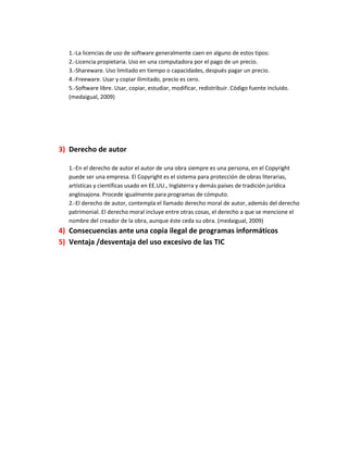 1.-La licencias de uso de software generalmente caen en alguno de estos tipos:
2.-Licencia propietaria. Uso en una computadora por el pago de un precio.
3.-Shareware. Uso limitado en tiempo o capacidades, después pagar un precio.
4.-Freeware. Usar y copiar ilimitado, precio es cero.
5.-Software libre. Usar, copiar, estudiar, modificar, redistribuir. Código fuente incluido.
(medaigual, 2009)

3) Derecho de autor
1.-En el derecho de autor el autor de una obra siempre es una persona, en el Copyright
puede ser una empresa. El Copyright es el sistema para protección de obras literarias,
artísticas y científicas usado en EE.UU., Inglaterra y demás países de tradición jurídica
anglosajona. Procede igualmente para programas de cómputo.
2.-El derecho de autor, contempla el llamado derecho moral de autor, además del derecho
patrimonial. El derecho moral incluye entre otras cosas, el derecho a que se mencione el
nombre del creador de la obra, aunque éste ceda su obra. (medaigual, 2009)

4) Consecuencias ante una copia ilegal de programas informáticos
5) Ventaja /desventaja del uso excesivo de las TIC

 