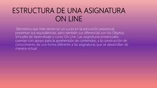 ESTRUCTURA DE UNA ASIGNATURA
ON LINE
Elementos que intervienen en un curso en la educación presencial,
presentan sus equivalencias, pero también sus diferencias con los Objetos
Virtuales de Aprendizaje o curso On Line. Las asignaturas presenciales
cuentan con apoyo para la aprehensión de contenidos, y la construcción de
conocimiento de una forma diferente a las asignaturas que se desarrollan de
manera virtual.
 