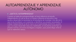 AUTOAPRENDIZAJE Y APRENDIZAJE
AUTÓNOMO
 ¿QUÉ ES EL AUTOAPRENDIZAJE?
Cuando se habla de autoaprendizaje, se hace referencia al estudio
independiente, el cual se da en un espacio diferente al educativo; éste
ayuda a desarrollar la necesidad en el estudiante de investigar más allá de lo
que le da el profesor, y en ocasiones, a identificar sus propias necesidades. El
trabajo independiente va de la mano con el aprendizaje autónomo, puesto
que si se logra desarrollar estas dos habilidades, el estudiante podrá fijar sus
propias normas y él mismo las llegará a respetar; pues podrá elegir entre lo
que es realmente valioso.
 