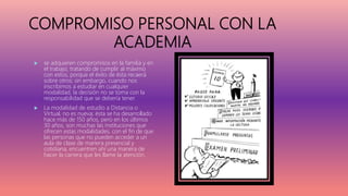 COMPROMISO PERSONAL CON LA
ACADEMIA
 se adquieren compromisos en la familia y en
el trabajo, tratando de cumplir al máximo
con estos, porque el éxito de ésta recaerá
sobre otros; sin embargo, cuando nos
inscribimos a estudiar en cualquier
modalidad, la decisión no se toma con la
responsabilidad que se debería tener.
 La modalidad de estudio a Distancia o
Virtual, no es nueva; ésta se ha desarrollado
hace más de 150 años, pero en los últimos
30 años, son muchas las instituciones que
ofrecen estas modalidades, con el fin de que
las personas que no pueden acceder a un
aula de clase de manera presencial y
cotidiana, encuentren ahí una manera de
hacer la carrera que les llame la atención.
 
