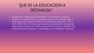 ¿QUE ES LA EDUCACION A
DISTANCIA?
 La educación a distancia se puede definir “como aquel en el que la
educación se puede ofrecer en cualquier tiempo y en cualquier lugar, a
través del uso de diversos medios de comunicación electrónica” (De la
Torre; 2009: 240). De manera que empata con el desarrollo del segundo
tema de esta unidad, nos conduce a escudriñar de medios utilizados para
el desarrollo de la enseñanza – aprendizaje, en la modalidad a distancia
 