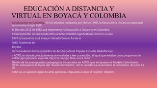 EDUCACIÓN A DISTANCIA Y
VIRTUAL EN BOYACÁ Y COLOMBIA
La educación en Colombia: En los estudios realizados por Mena (1996), la Educación a Distancia organizada
se remonta al siglo XVIII.
el Decreto 2412 de 1982 que reglamenta la Educación a Distancia en Colombia.
Posteriormente, se van dando otros acontecimientos significativos como en el año
1947, el sacerdote José Joaquín Salcedo Guarín, funda la
radio Sutatenza en
Boyacá;
dicha fundación toma el nombre de Acción Cultural Popular Escuelas Radiofónicas
- ACPO, en donde principalmente se enseñaba a leer y a escribir, al igual que existían otros programas de
índole agropecuario, vivienda, deporte, tiempo libre, entre otros. “
Dentro de los presupuestos pedagógicos instaurados en ACPO, que enriquecen el Modelo Colombiano
(SED), subrayamos la figura del “Auxiliar Inmediato”. Así lo caracteriza el periódico el campesino, de junio 12
de
1960: es un apóstol seglar de alma generosa, dispuesto a servir al prójimo” (Ibídem)
 