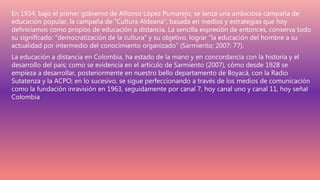 En 1934, bajo el primer gobierno de Alfonso López Pumarejo, se lanza una ambiciosa campaña de
educación popular, la campaña de “Cultura Aldeana”, basada en medios y estrategias que hoy
definiríamos como propios de educación a distancia. La sencilla expresión de entonces, conserva todo
su significado: “democratización de la cultura” y su objetivo, lograr “la educación del hombre a su
actualidad por intermedio del conocimiento organizado” (Sarmiento; 2007: 77).
La educación a distancia en Colombia, ha estado de la mano y en concordancia con la historia y el
desarrollo del país; como se evidencia en el artículo de Sarmiento (2007), cómo desde 1928 se
empieza a desarrollar, posteriormente en nuestro bello departamento de Boyacá, con la Radio
Sutatenza y la ACPO; en lo sucesivo, se sigue perfeccionando a través de los medios de comunicación
como la fundación inravisión en 1963, seguidamente por canal 7, hoy canal uno y canal 11, hoy señal
Colombia
 