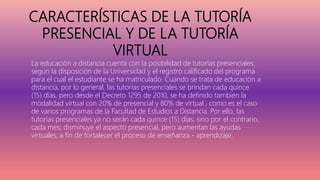 CARACTERÍSTICAS DE LA TUTORÍA
PRESENCIAL Y DE LA TUTORÍA
VIRTUAL
La educación a distancia cuenta con la posibilidad de tutorías presenciales,
según la disposición de la Universidad y el registro calificado del programa
para el cual el estudiante se ha matriculado. Cuando se trata de educación a
distancia, por lo general, las tutorías presenciales se brindan cada quince
(15) días, pero desde el Decreto 1295 de 2010, se ha definido también la
modalidad virtual con 20% de presencial y 80% de virtual , como es el caso
de varios programas de la Facultad de Estudios a Distancia. Por ello, las
tutorías presenciales ya no serán cada quince (15) días, sino por el contrario,
cada mes; disminuye el aspecto presencial, pero aumentan las ayudas
virtuales, a fin de fortalecer el proceso de enseñanza - aprendizaje.
 