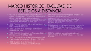 MARCO HISTÓRICO FACULTAD DE
ESTUDIOS A DISTANCIA
 Una vez el Ministerio de Educación oficializó la
Educación Abierta y a Distancia, las universidades
dieron inicio a la preparación académico-
administrativa, para ofrecer la educación bajo las
indicaciones del decreto 2412 de 1982.
 1983 Creación Instituto de Educación a Distancia
IDEA Acuerdo 087 /1983
 1985 Creación de la Tecnología en Mercadeo
Acuerdo 089/1984
 1988 Creación Licenciatura en Educación Básica
Primaria Acuerdo 088 de 1983
 1995 Creación de las Tecnologías en Electricidad
y Máquinas y Herramientas Acuerdo 103/1995
 1998 Creación de la Tecnología en
Administración en Salud. Acuerdo 07/199
 1999 Creación de la Tecnología en Regencia en
Farmacia. Acuerdo 116/1999
 2002 El IDEAD se convierte en Facultad de
Estudios Tecnológicos a Distancia, FETAD
Acuerdo 062/2002
 2004 Reestructura académico - administrativa de
la FETAD; se le cambia el nombre a Facultad de
Estudios a Distancia FESAD Acuerdo 051/2004
 2006 Se establece la estructura académico -
administrativa de la FESAD actual. Acuerdo
121/2006
 