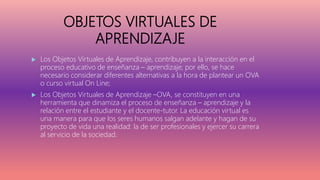 OBJETOS VIRTUALES DE
APRENDIZAJE
 Los Objetos Virtuales de Aprendizaje, contribuyen a la interacción en el
proceso educativo de enseñanza – aprendizaje; por ello, se hace
necesario considerar diferentes alternativas a la hora de plantear un OVA
o curso virtual On Line;
 Los Objetos Virtuales de Aprendizaje –OVA, se constituyen en una
herramienta que dinamiza el proceso de enseñanza – aprendizaje y la
relación entre el estudiante y el docente-tutor. La educación virtual es
una manera para que los seres humanos salgan adelante y hagan de su
proyecto de vida una realidad: la de ser profesionales y ejercer su carrera
al servicio de la sociedad.
 