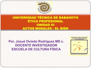 UNIVERSIDAD TÉCNICA DE BABAHOYO
         ÉTICA PROFESIONAL
             UNIDAD III
       ACTOS MORALES - EL BIEN



Por. Josué Oviedo Rodríguez MS c.
    DOCENTE INVESTIGADOR
 ESCUELA DE CULTURA FÍSICA
 
