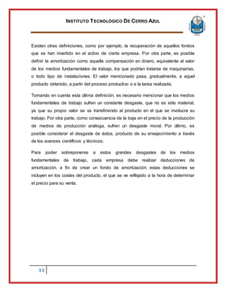 INSTITUTO TECNOLÓGICO DE CERRO AZUL
11
Existen otras definiciones, como por ejemplo, la recuperación de aquellos fondos
que se han invertido en el activo de cierta empresa. Por otra parte, es posible
definir la amortización como aquella compensación en dinero, equivalente al valor
de los medios fundamentales de trabajo, los que podrían tratarse de maquinarias,
o todo tipo de instalaciones. El valor mencionado pasa, gradualmente, a aquel
producto obtenido, a partir del proceso productivo o a la tarea realizada.
Tomando en cuenta esta última definición, es necesario mencionar que los medios
fundamentales de trabajo sufren un constante desgaste, que no es sólo material,
ya que su propio valor se va transfiriendo al producto en el que se involucra su
trabajo. Por otra parte, como consecuencia de la baja en el precio de la producción
de medios de producción análoga, sufren un desgaste moral. Por último, es
posible considerar el desgaste de éstos, producto de su envejecimiento a través
de los avances científicos y técnicos.
Para poder sobreponerse a estos grandes desgastes de los medios
fundamentales de trabajo, cada empresa debe realizar deducciones de
amortización, a fin de crear un fondo de amortización; estas deducciones se
incluyen en los costes del producto, el que se ve reflejado a la hora de determinar
el precio para su venta.
 
