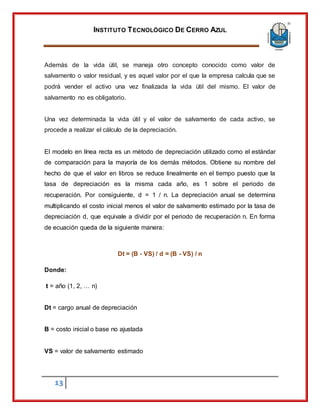 INSTITUTO TECNOLÓGICO DE CERRO AZUL
13
Además de la vida útil, se maneja otro concepto conocido como valor de
salvamento o valor residual, y es aquel valor por el que la empresa calcula que se
podrá vender el activo una vez finalizada la vida útil del mismo. El valor de
salvamento no es obligatorio.
Una vez determinada la vida útil y el valor de salvamento de cada activo, se
procede a realizar el cálculo de la depreciación.
El modelo en línea recta es un método de depreciación utilizado como el estándar
de comparación para la mayoría de los demás métodos. Obtiene su nombre del
hecho de que el valor en libros se reduce linealmente en el tiempo puesto que la
tasa de depreciación es la misma cada año, es 1 sobre el periodo de
recuperación. Por consiguiente, d = 1 / n. La depreciación anual se determina
multiplicando el costo inicial menos el valor de salvamento estimado por la tasa de
depreciación d, que equivale a dividir por el periodo de recuperación n. En forma
de ecuación queda de la siguiente manera:
Dt = (B - VS) / d = (B - VS) / n
Donde:
t = año (1, 2, … n)
Dt = cargo anual de depreciación
B = costo inicial o base no ajustada
VS = valor de salvamento estimado
 