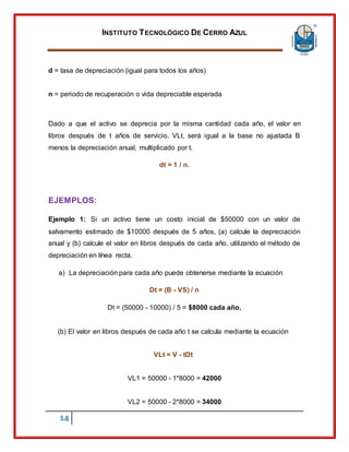 INSTITUTO TECNOLÓGICO DE CERRO AZUL
14
d = tasa de depreciación (igual para todos los años)
n = periodo de recuperación o vida depreciable esperada
Dado a que el activo se deprecia por la misma cantidad cada año, el valor en
libros después de t años de servicio, VLt, será igual a la base no ajustada B
menos la depreciación anual, multiplicado por t.
dt = 1 / n.
EJEMPLOS:
Ejemplo 1: Si un activo tiene un costo inicial de $50000 con un valor de
salvamento estimado de $10000 después de 5 años, (a) calcule la depreciación
anual y (b) calcule el valor en libros después de cada año, utilizando el método de
depreciación en línea recta.
a) La depreciación para cada año puede obtenerse mediante la ecuación
Dt = (B - VS) / n
Dt = (50000 - 10000) / 5 = $8000 cada año.
(b) El valor en libros después de cada año t se calcula mediante la ecuación
VLt = V - tDt
VL1 = 50000 - 1*8000 = 42000
VL2 = 50000 - 2*8000 = 34000
 