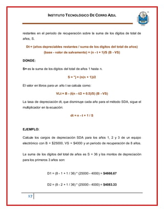 INSTITUTO TECNOLÓGICO DE CERRO AZUL
17
restantes en el periodo de recuperación sobre la suma de los dígitos de total de
años, S.
Dt = (años depreciables restantes / suma de los dígitos del total de años)
(base - valor de salvamento) = (n - t + 1)/S (B - VS)
DONDE:
S= es la suma de los dígitos del total de años 1 hasta n.
S = "j = (n(n + 1))/2
El valor en libros para un año t se calcula como:
VLt = B - (t(n - t/2 + 0.5)/S) (B - VS)
La tasa de depreciación dt, que disminuye cada año para el método SDA, sigue el
multiplicador en la ecuación:
dt = n - t + 1 / S
EJEMPLO:
Calcule los cargos de depreciación SDA para los años 1, 2 y 3 de un equipo
electrónico con B = $25000, VS = $4000 y un periodo de recuperación de 8 años.
La suma de los dígitos del total de años es S = 36 y los montos de depreciación
para los primeros 3 años son:
D1 = (8 - 1 + 1 / 36) * (25000 - 4000) = $4666.67
D2 = (8 - 2 + 1 / 36) * (25000 - 4000) = $4083.33
 