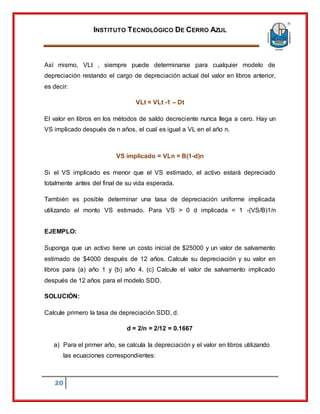 INSTITUTO TECNOLÓGICO DE CERRO AZUL
20
Así mismo, VLt , siempre puede determinarse para cualquier modelo de
depreciación restando el cargo de depreciación actual del valor en libros anterior,
es decir:
VLt = VLt -1 – Dt
El valor en libros en los métodos de saldo decreciente nunca llega a cero. Hay un
VS implicado después de n años, el cual es igual a VL en el año n.
VS implicado = VLn = B(1-d)n
Si el VS implicado es menor que el VS estimado, el activo estará depreciado
totalmente antes del final de su vida esperada.
También es posible determinar una tasa de depreciación uniforme implicada
utilizando el monto VS estimado. Para VS > 0 d implicada = 1 -(VS/B)1/n
EJEMPLO:
Suponga que un activo tiene un costo inicial de $25000 y un valor de salvamento
estimado de $4000 después de 12 años. Calcule su depreciación y su valor en
libros para (a) año 1 y (b) año 4. (c) Calcule el valor de salvamento implicado
después de 12 años para el modelo SDD.
SOLUCIÓN:
Calcule primero la tasa de depreciación SDD, d.
d = 2/n = 2/12 = 0.1667
a) Para el primer año, se calcula la depreciación y el valor en libros utilizando
las ecuaciones correspondientes:
 